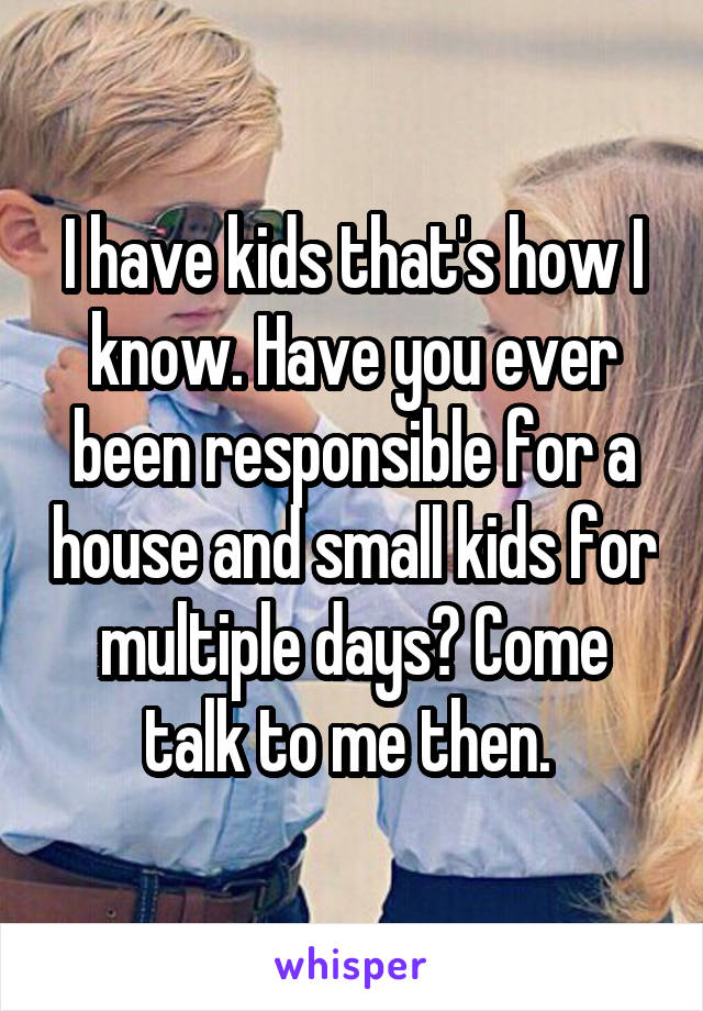 I have kids that's how I know. Have you ever been responsible for a house and small kids for multiple days? Come talk to me then. 