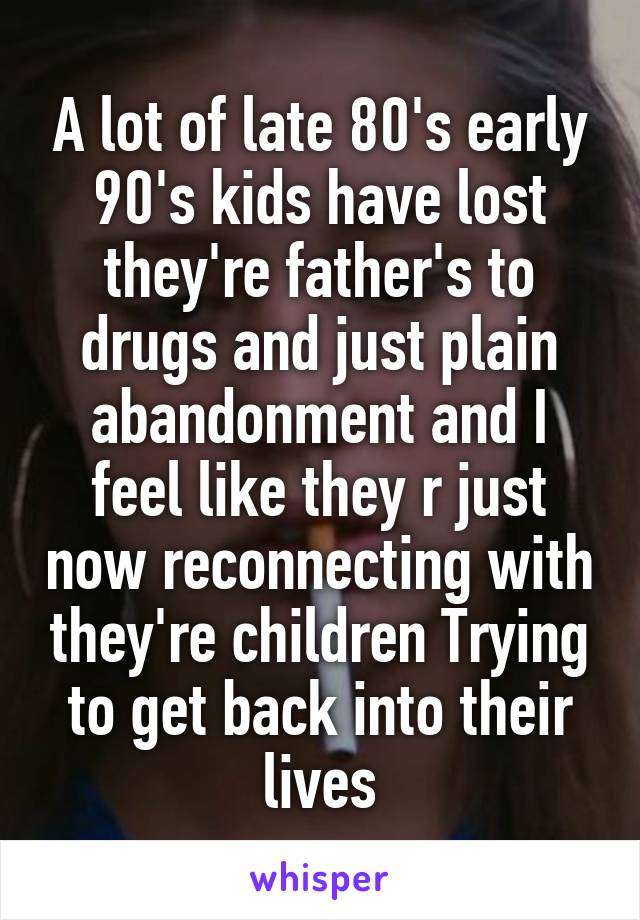 A lot of late 80's early 90's kids have lost they're father's to drugs and just plain abandonment and I feel like they r just now reconnecting with they're children Trying to get back into their lives