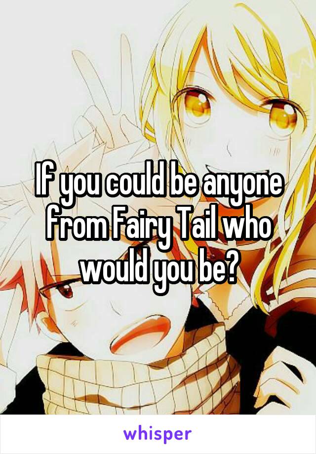 If you could be anyone from Fairy Tail who would you be?