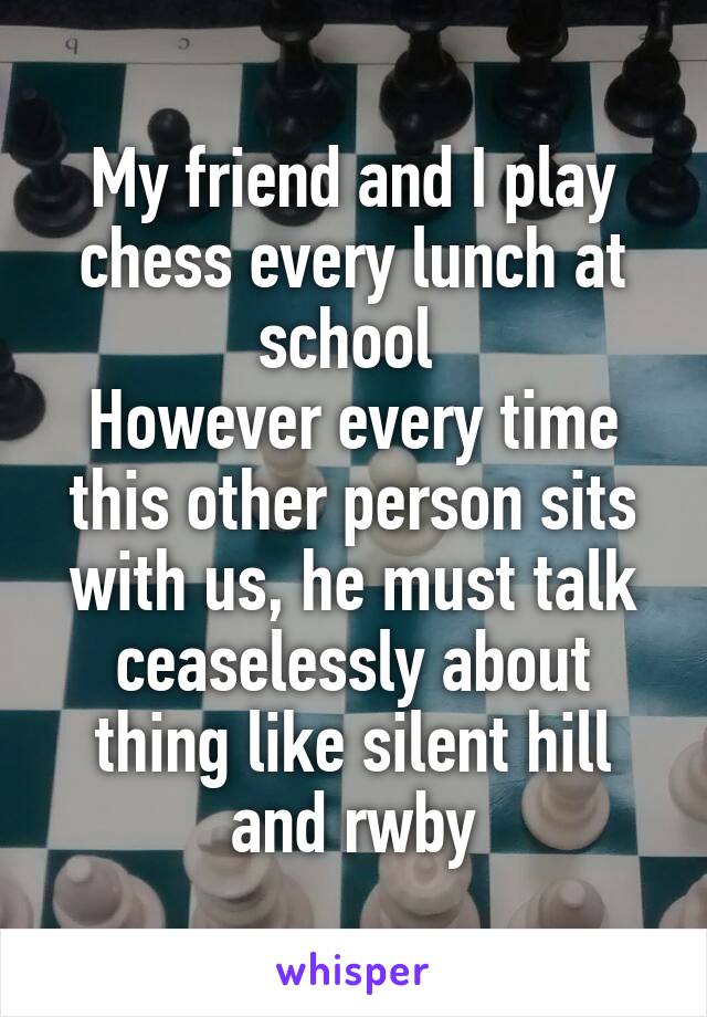 My friend and I play chess every lunch at school 
However every time this other person sits with us, he must talk ceaselessly about thing like silent hill and rwby