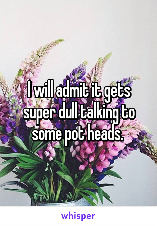 I will admit it gets super dull talking to some pot heads. 