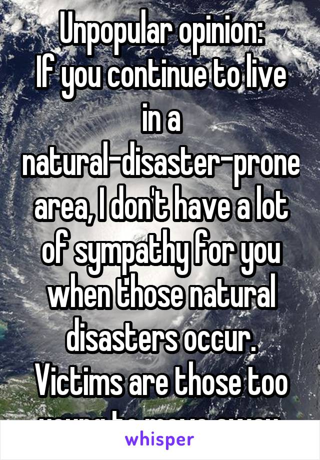 Unpopular opinion:
If you continue to live in a natural-disaster-prone area, I don't have a lot of sympathy for you when those natural disasters occur. Victims are those too young to move away.