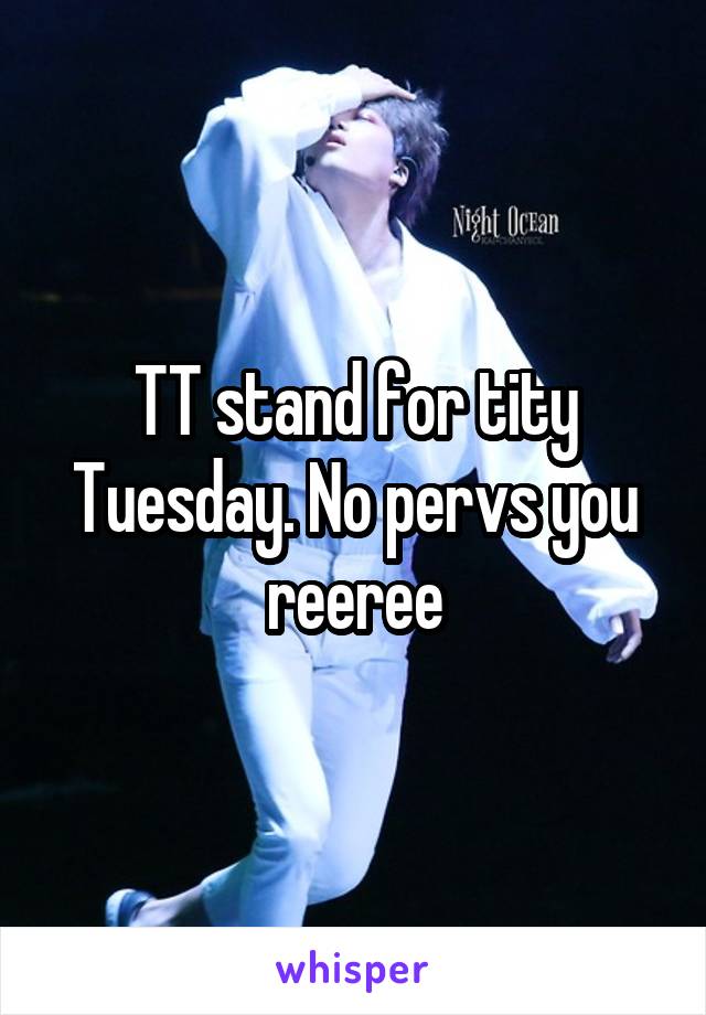 TT stand for tity Tuesday. No pervs you reeree