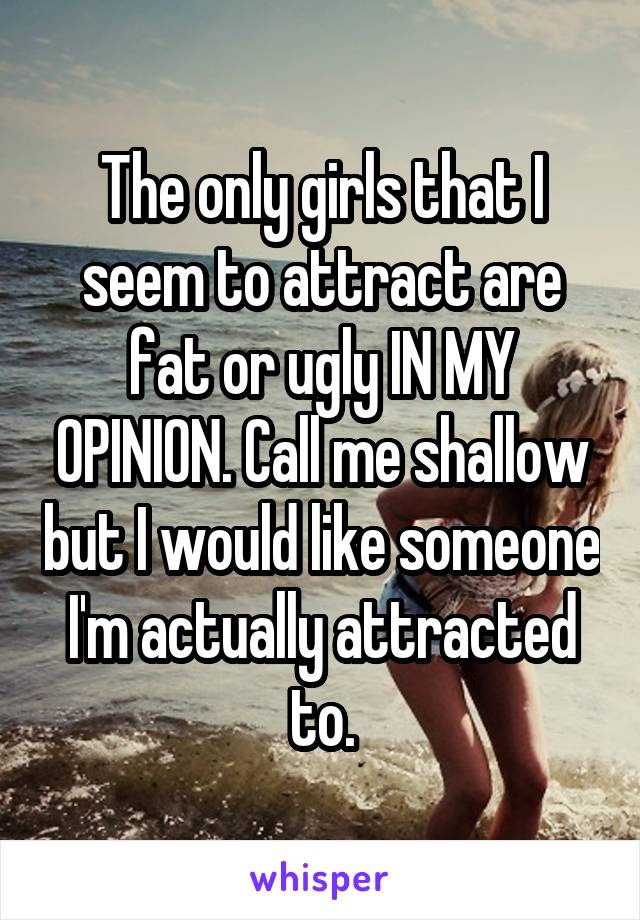 The only girls that I seem to attract are fat or ugly IN MY OPINION. Call me shallow but I would like someone I'm actually attracted to.