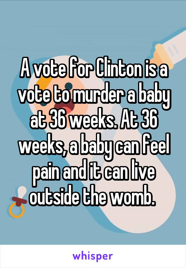 A vote for Clinton is a vote to murder a baby at 36 weeks. At 36 weeks, a baby can feel pain and it can live outside the womb. 