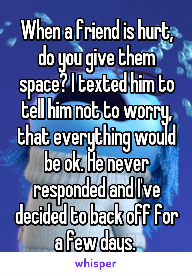 When a friend is hurt, do you give them space? I texted him to tell him not to worry, that everything would be ok. He never responded and I've decided to back off for a few days. 
