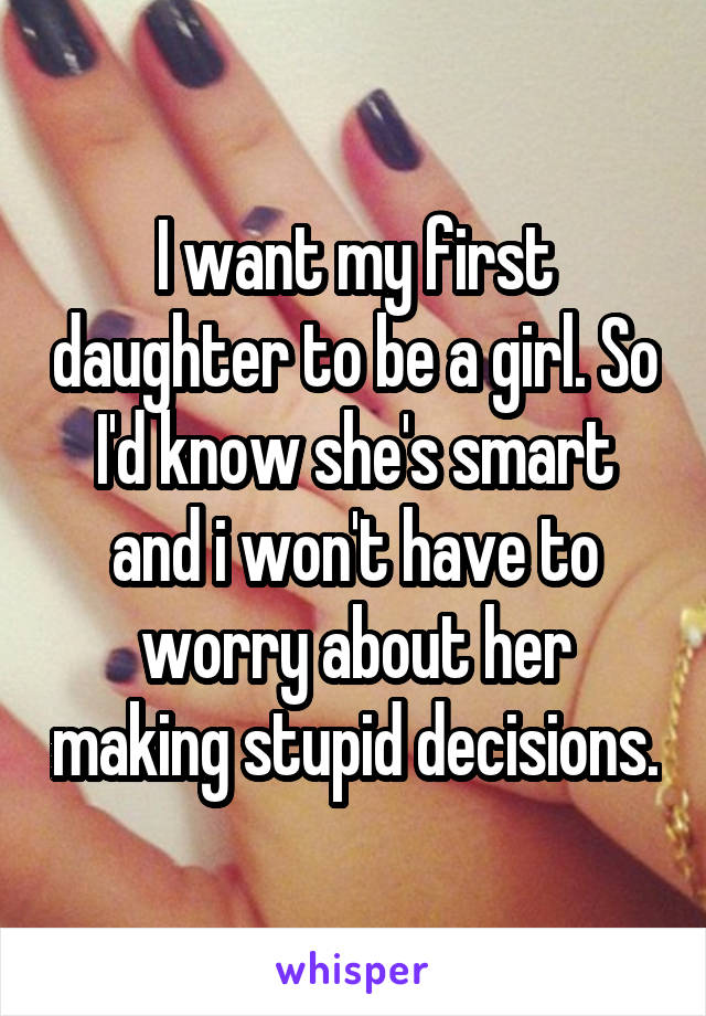 I want my first daughter to be a girl. So I'd know she's smart and i won't have to worry about her making stupid decisions.