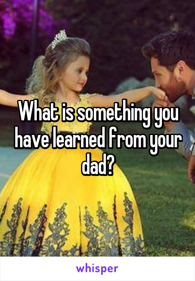 What is something you have learned from your dad?