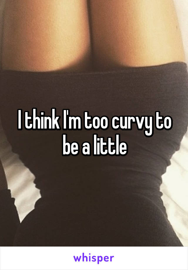 I think I'm too curvy to be a little