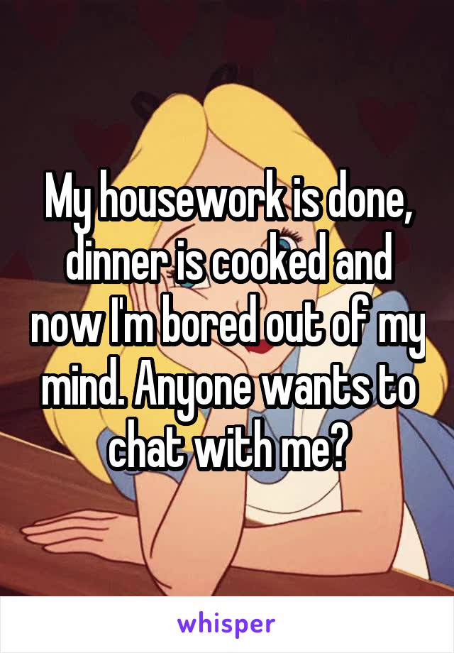 My housework is done, dinner is cooked and now I'm bored out of my mind. Anyone wants to chat with me?