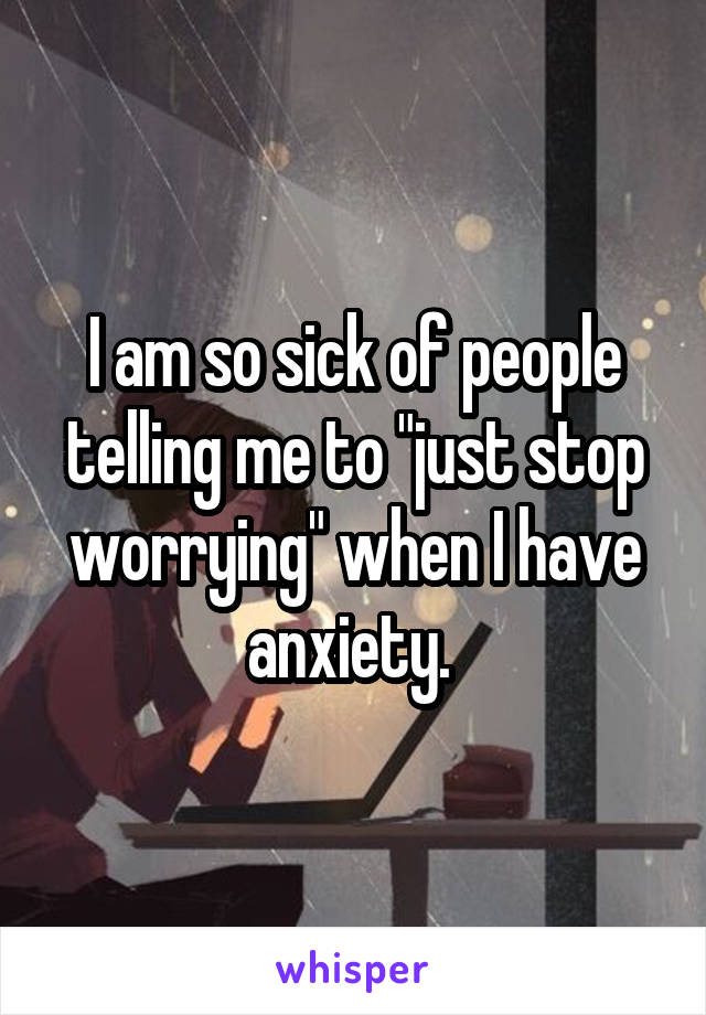 I am so sick of people telling me to "just stop worrying" when I have anxiety. 