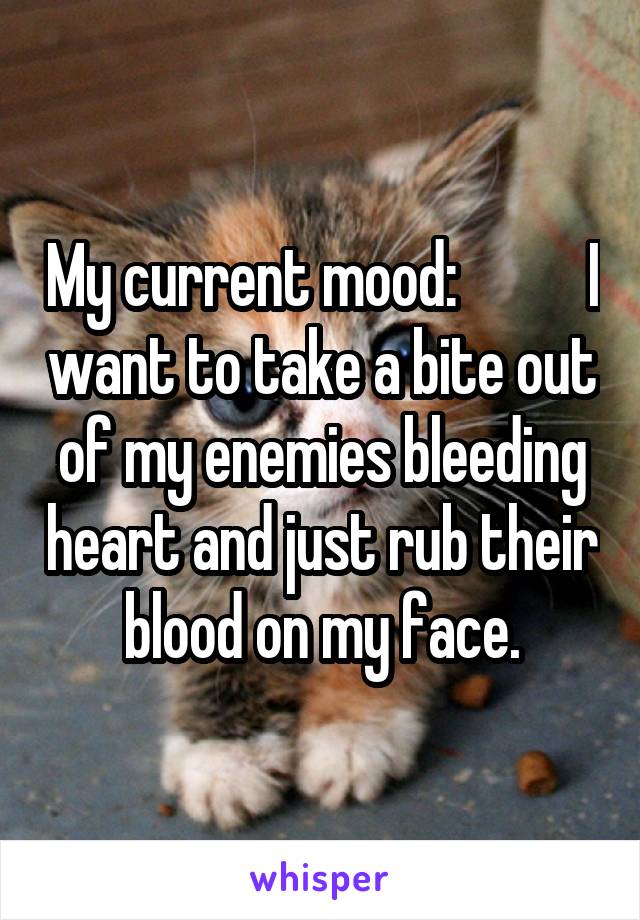 My current mood:           I want to take a bite out of my enemies bleeding heart and just rub their blood on my face.