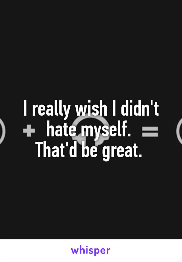 I really wish I didn't hate myself. 
That'd be great. 