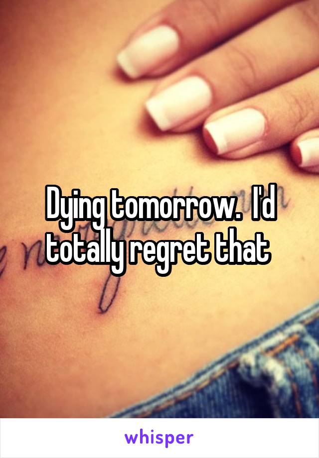 Dying tomorrow.  I'd totally regret that 