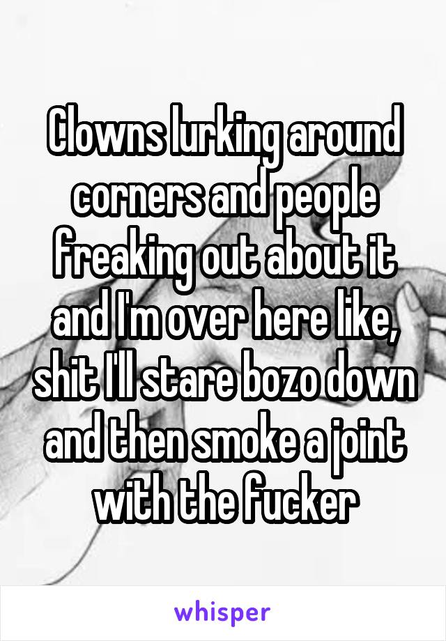 Clowns lurking around corners and people freaking out about it and I'm over here like, shit I'll stare bozo down and then smoke a joint with the fucker