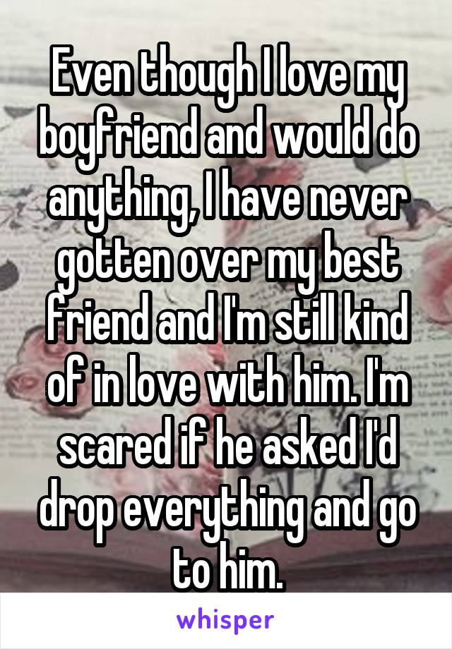 Even though I love my boyfriend and would do anything, I have never gotten over my best friend and I'm still kind of in love with him. I'm scared if he asked I'd drop everything and go to him.