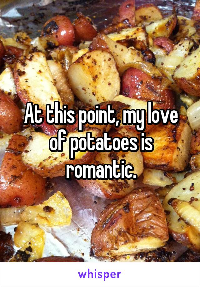 At this point, my love of potatoes is romantic.