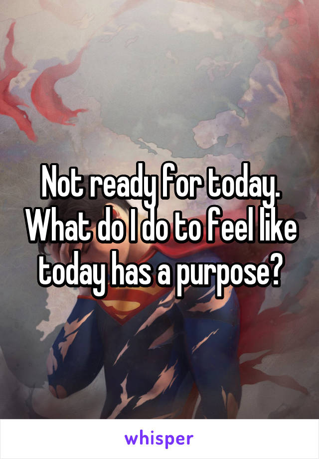 Not ready for today. What do I do to feel like today has a purpose?