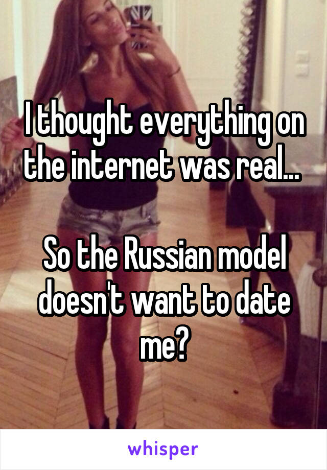 I thought everything on the internet was real... 

So the Russian model doesn't want to date me?