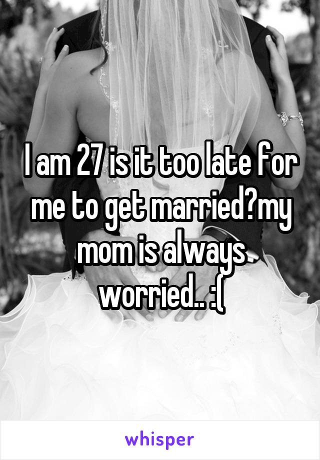 I am 27 is it too late for me to get married?my mom is always worried.. :(