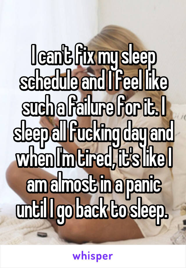 I can't fix my sleep schedule and I feel like such a failure for it. I sleep all fucking day and when I'm tired, it's like I am almost in a panic until I go back to sleep. 