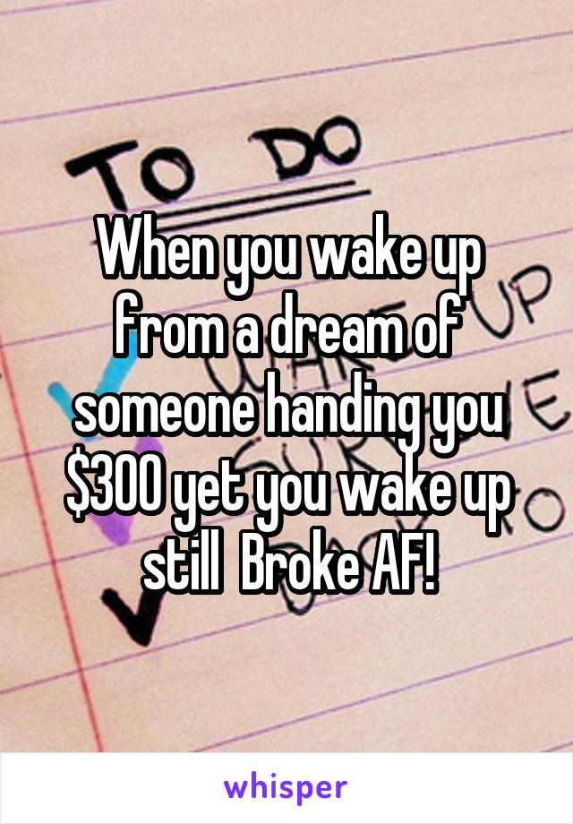 When you wake up from a dream of someone handing you $300 yet you wake up still  Broke AF!