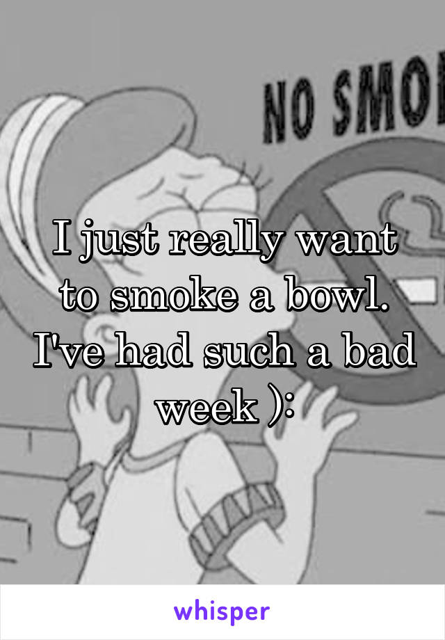 I just really want to smoke a bowl. I've had such a bad week ):
