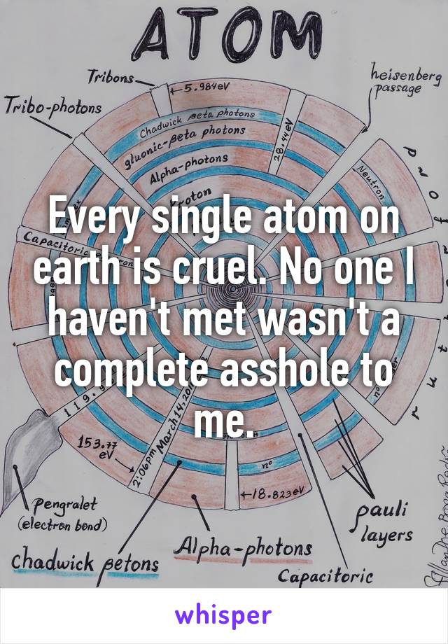Every single atom on earth is cruel. No one I haven't met wasn't a complete asshole to me.