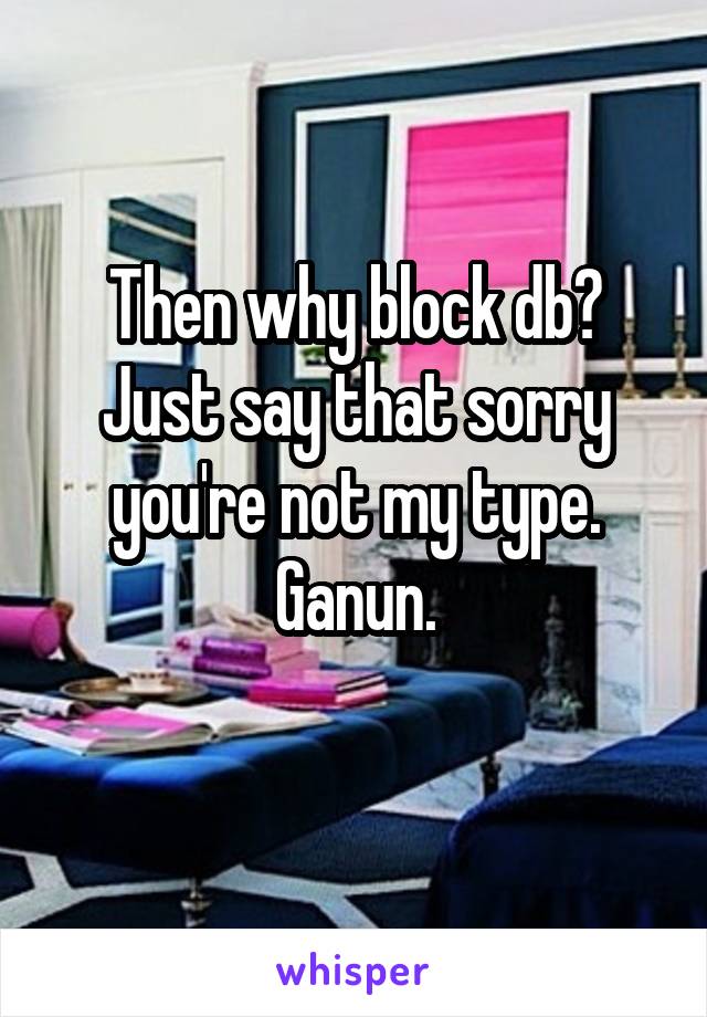 Then why block db? Just say that sorry you're not my type. Ganun.
