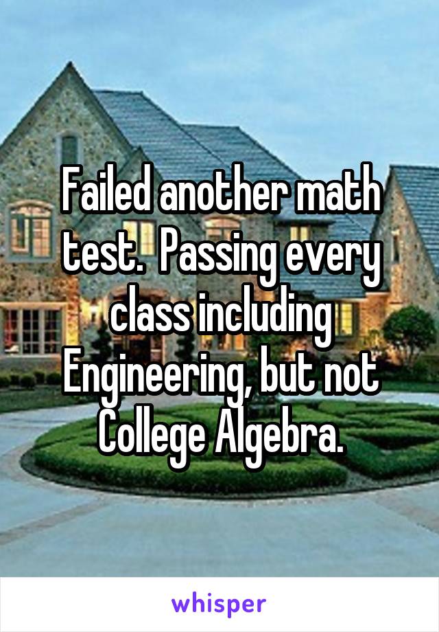 Failed another math test.  Passing every class including Engineering, but not College Algebra.