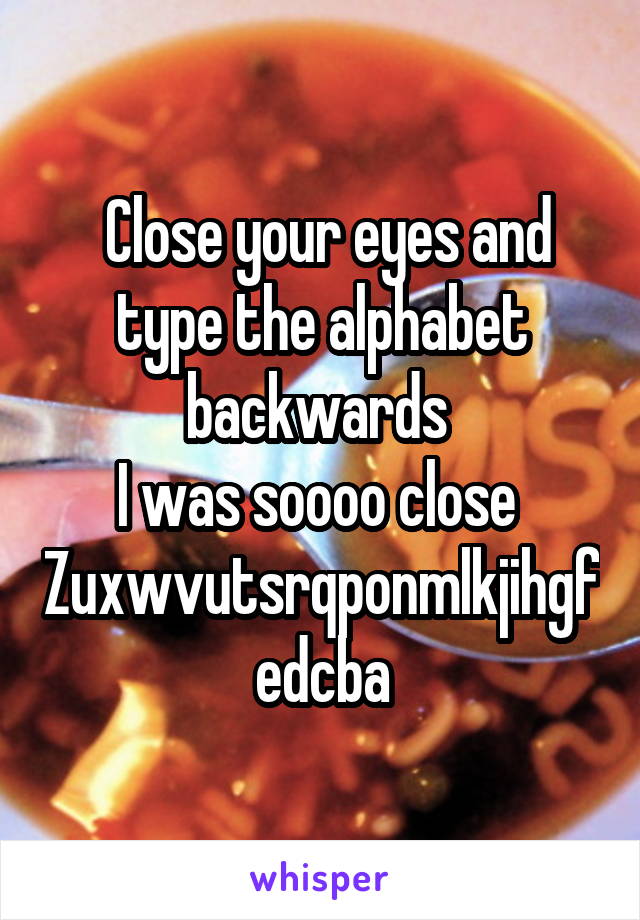  Close your eyes and type the alphabet backwards 
I was soooo close 
Zuxwvutsrqponmlkjihgfedcba
