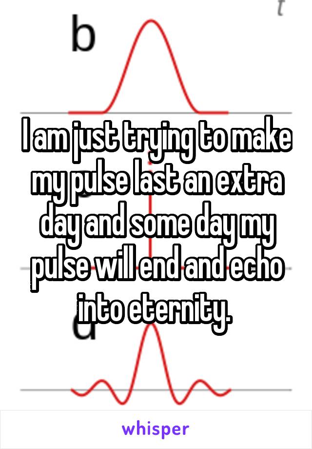 I am just trying to make my pulse last an extra day and some day my pulse will end and echo into eternity. 