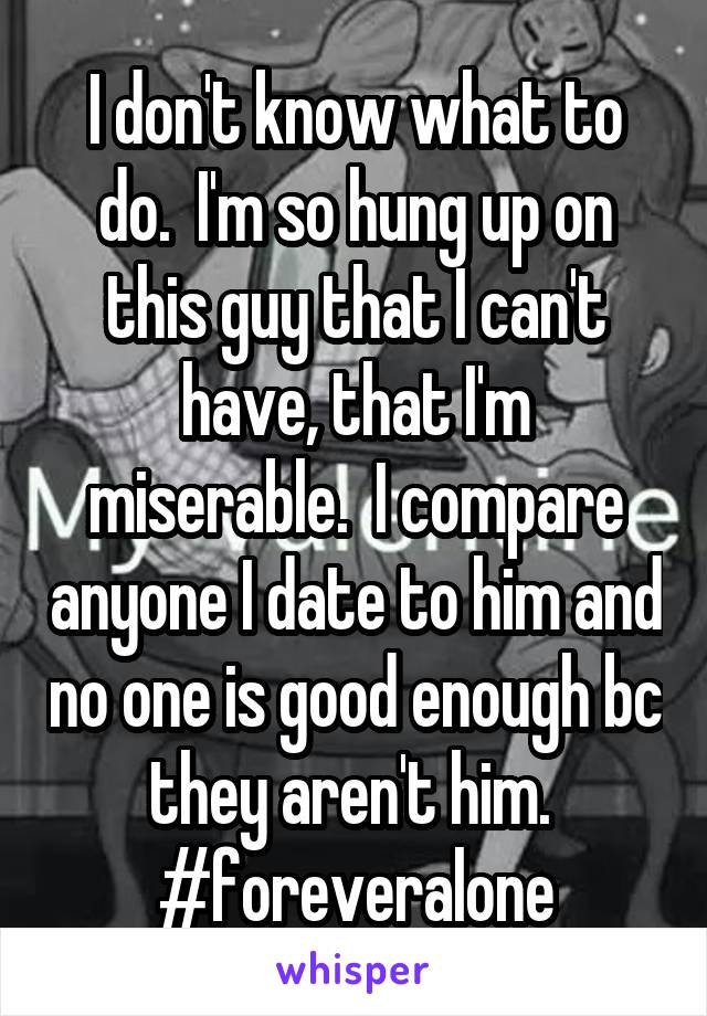 I don't know what to do.  I'm so hung up on this guy that I can't have, that I'm miserable.  I compare anyone I date to him and no one is good enough bc they aren't him.  #foreveralone