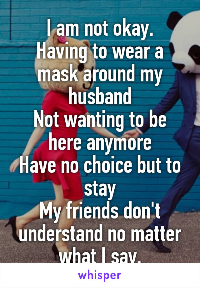 I am not okay.
Having to wear a mask around my husband
Not wanting to be here anymore
Have no choice but to stay
My friends don't understand no matter what I say.