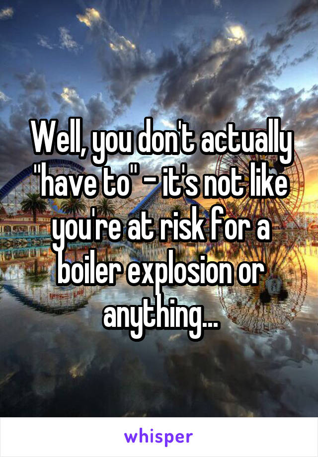 Well, you don't actually "have to" - it's not like you're at risk for a boiler explosion or anything...