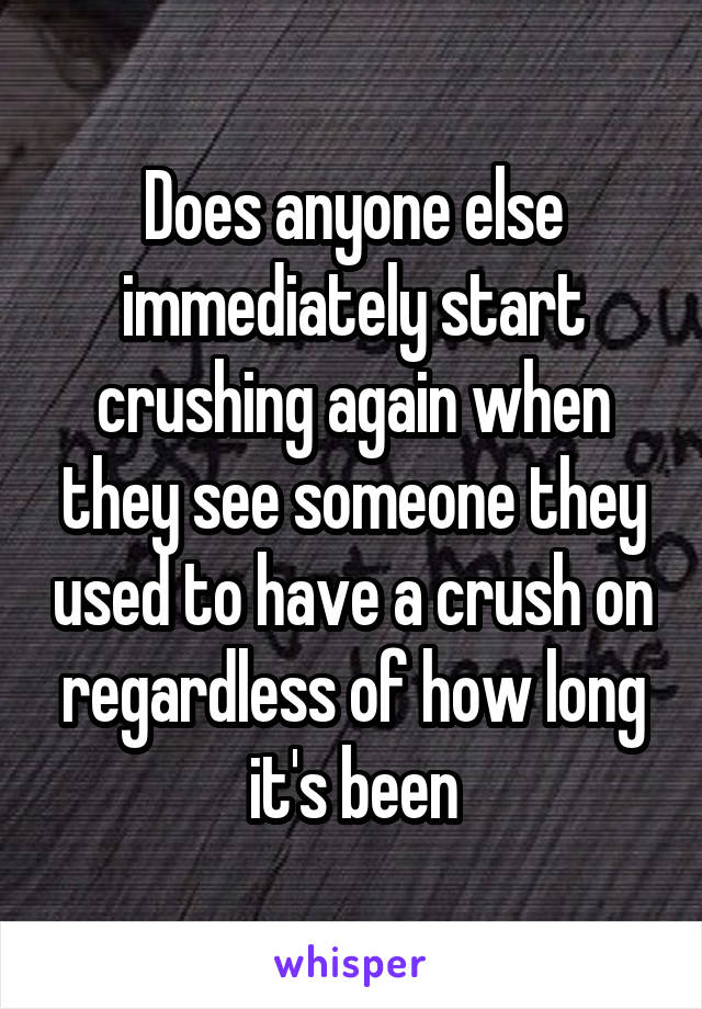 Does anyone else immediately start crushing again when they see someone they used to have a crush on regardless of how long it's been