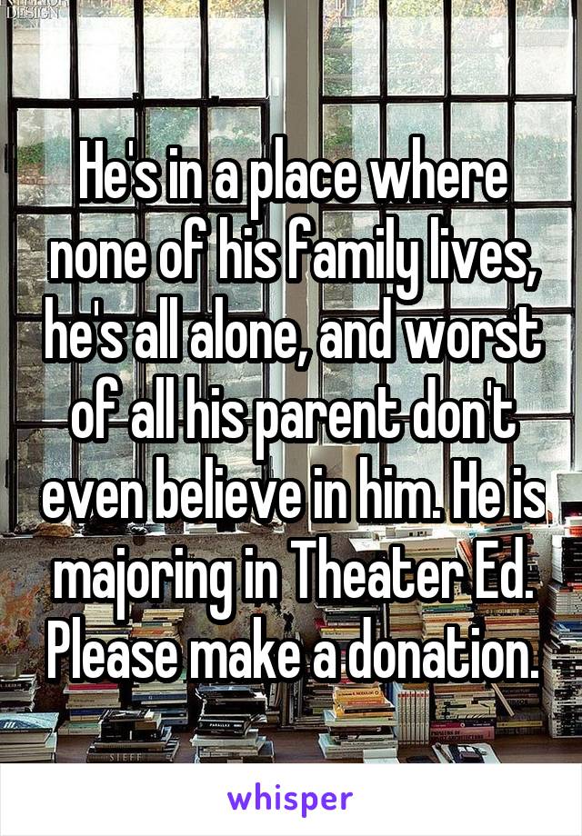 He's in a place where none of his family lives, he's all alone, and worst of all his parent don't even believe in him. He is majoring in Theater Ed. Please make a donation.