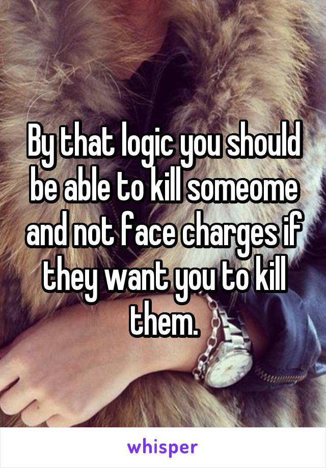 By that logic you should be able to kill someome and not face charges if they want you to kill them.