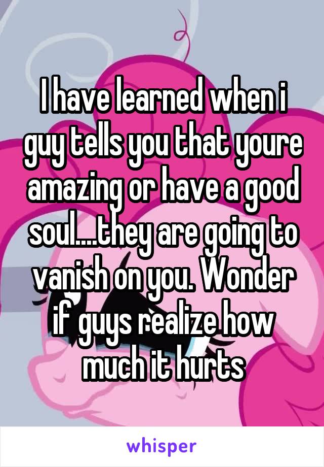 I have learned when i guy tells you that youre amazing or have a good soul....they are going to vanish on you. Wonder if guys realize how much it hurts