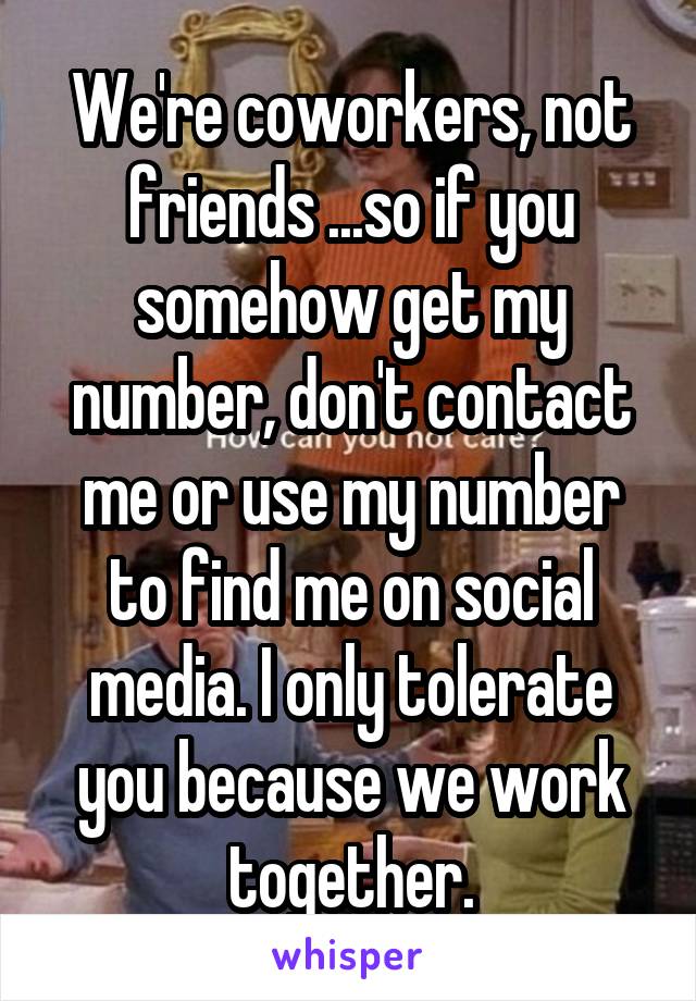 We're coworkers, not friends ...so if you somehow get my number, don't contact me or use my number to find me on social media. I only tolerate you because we work together.