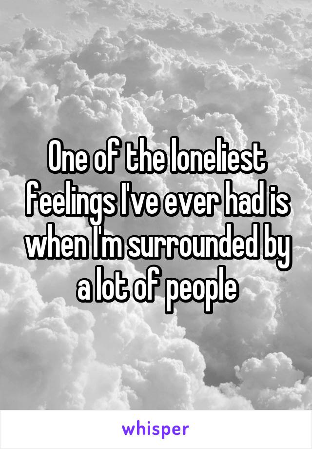 One of the loneliest feelings I've ever had is when I'm surrounded by a lot of people