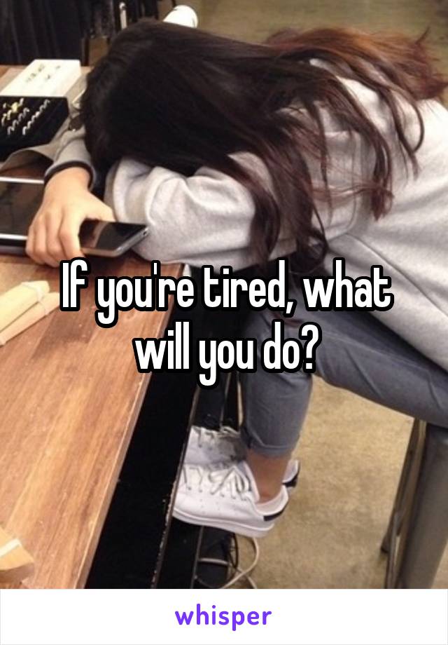 If you're tired, what will you do?