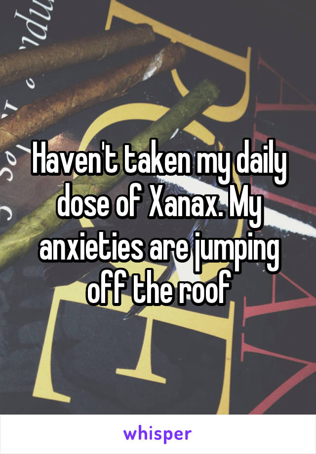Haven't taken my daily dose of Xanax. My anxieties are jumping off the roof