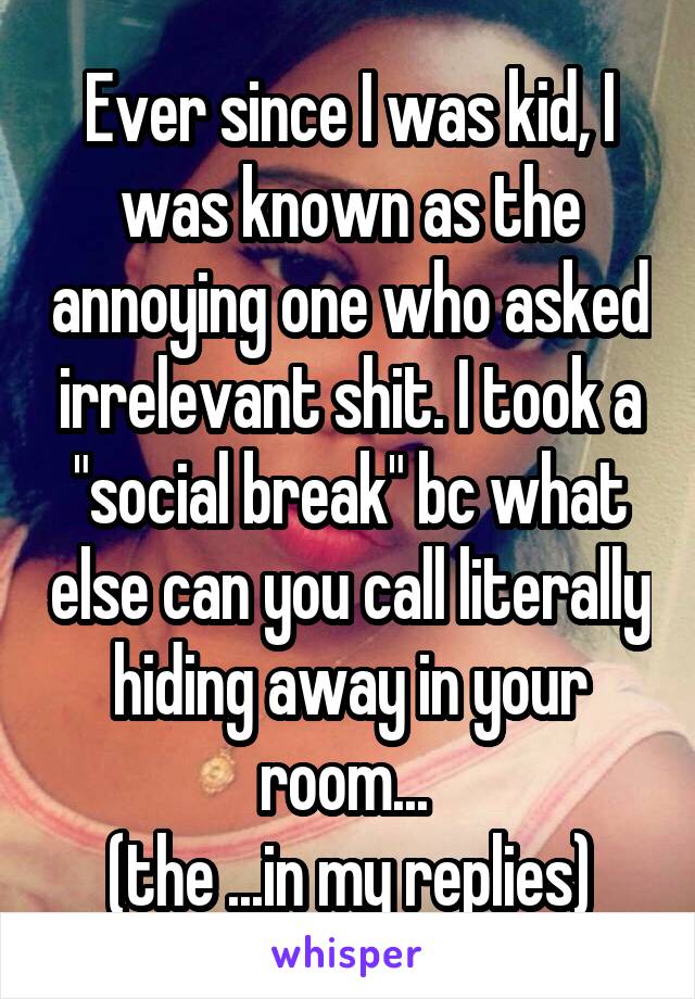 Ever since I was kid, I was known as the annoying one who asked irrelevant shit. I took a "social break" bc what else can you call literally hiding away in your room... 
(the ...in my replies)