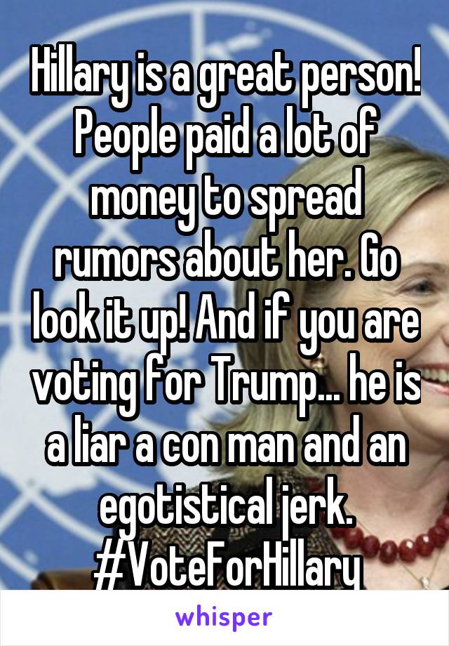 Hillary is a great person! People paid a lot of money to spread rumors about her. Go look it up! And if you are voting for Trump... he is a liar a con man and an egotistical jerk. #VoteForHillary