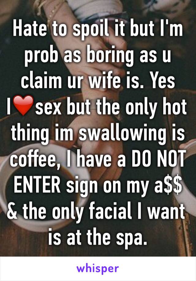 Hate to spoil it but I'm prob as boring as u claim ur wife is. Yes I❤️sex but the only hot thing im swallowing is coffee, I have a DO NOT ENTER sign on my a$$ & the only facial I want is at the spa.