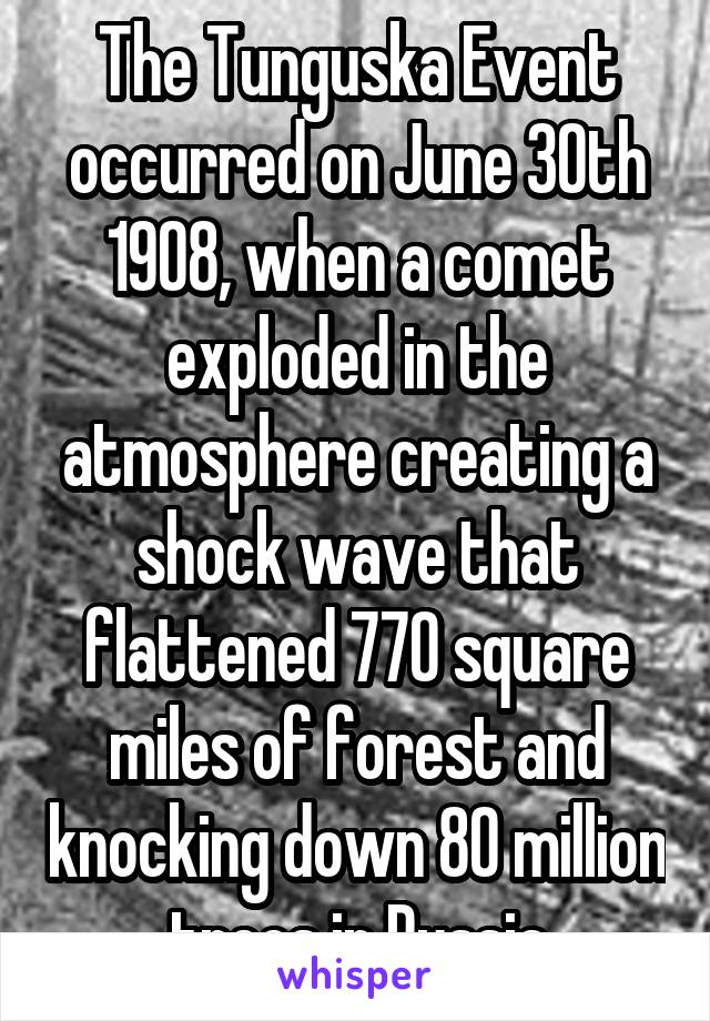 The Tunguska Event occurred on June 30th 1908, when a comet exploded in the atmosphere creating a shock wave that flattened 770 square miles of forest and knocking down 80 million trees in Russia