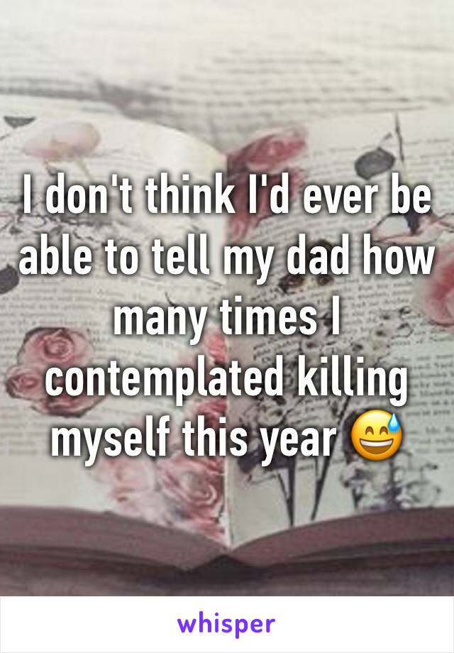 I don't think I'd ever be able to tell my dad how many times I contemplated killing myself this year 😅