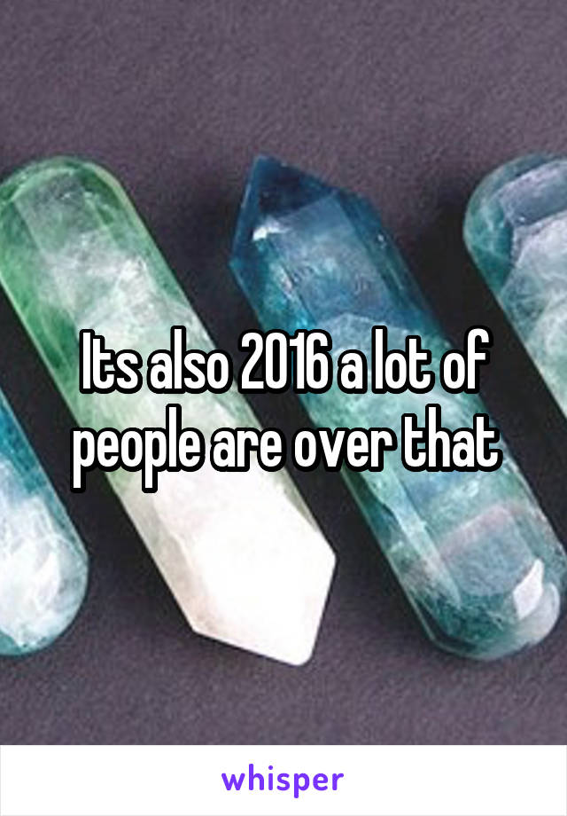Its also 2016 a lot of people are over that