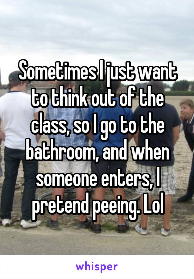 Sometimes I just want to think out of the class, so I go to the bathroom, and when someone enters, I pretend peeing. Lol